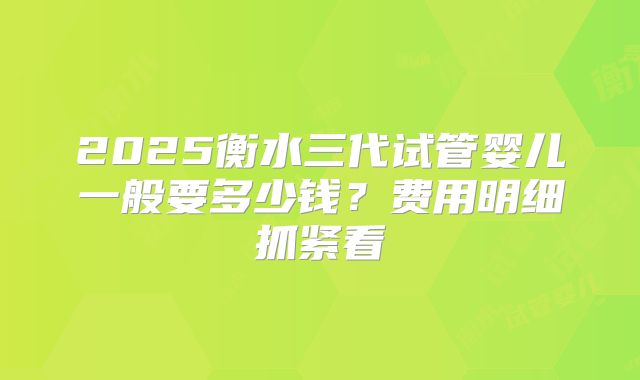 2025衡水三代试管婴儿一般要多少钱？费用明细抓紧看