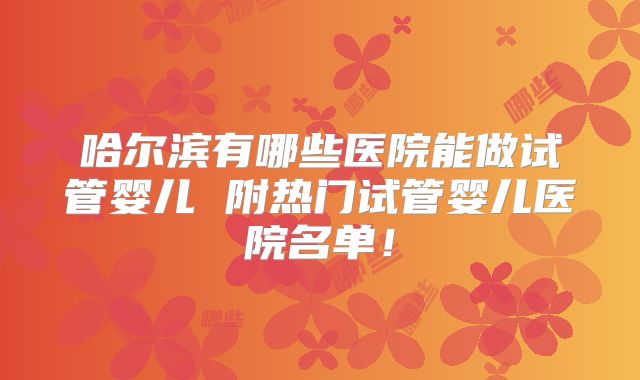 哈尔滨有哪些医院能做试管婴儿 附热门试管婴儿医院名单！