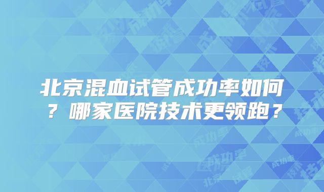 北京混血试管成功率如何？哪家医院技术更领跑？