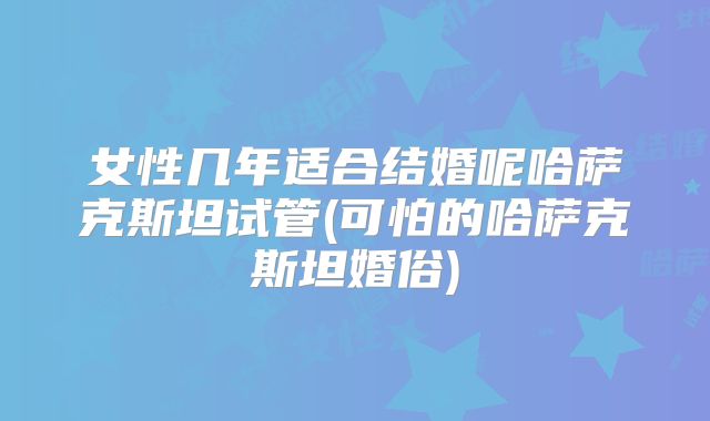 女性几年适合结婚呢哈萨克斯坦试管(可怕的哈萨克斯坦婚俗)