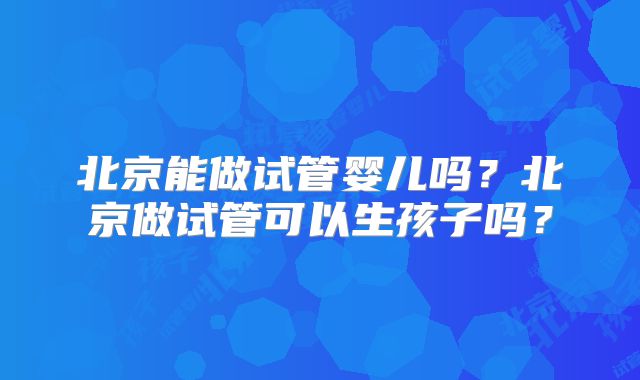 北京能做试管婴儿吗?北京做试管可以生孩子吗?
