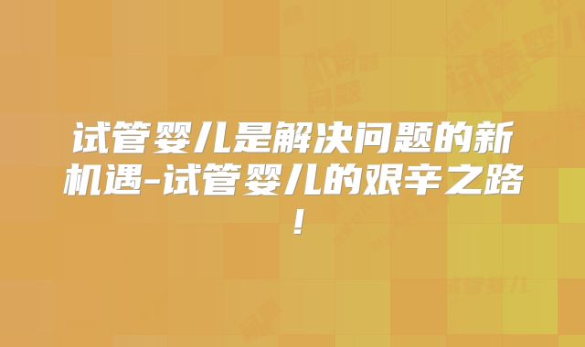 试管婴儿是解决问题的新机遇-试管婴儿的艰辛之路！