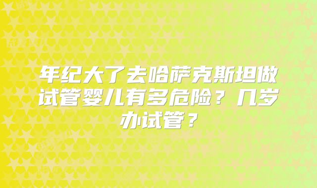 年纪大了去哈萨克斯坦做试管婴儿有多危险？几岁办试管？