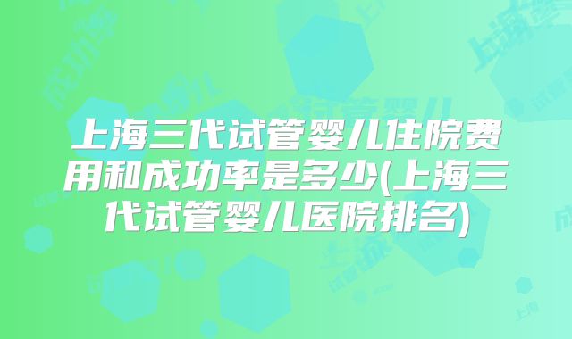 上海三代试管婴儿住院费用和成功率是多少(上海三代试管婴儿医院排名)