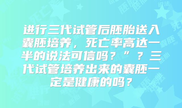 进行三代试管后胚胎送入囊胚培养，死亡率高达一半的说法可信吗？”？三代试管培养出来的囊胚一定是健康的吗？