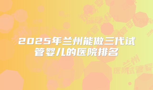 2025年兰州能做三代试管婴儿的医院排名