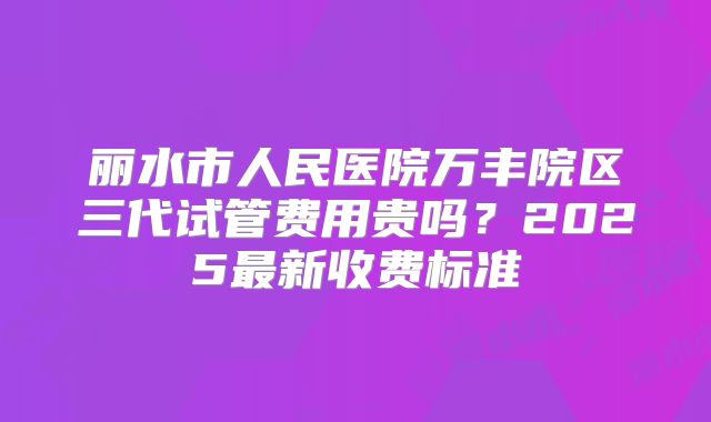 丽水市人民医院万丰院区三代试管费用贵吗？2025最新收费标准