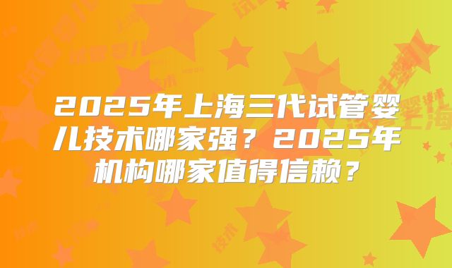 2025年上海三代试管婴儿技术哪家强？2025年机构哪家值得信赖？