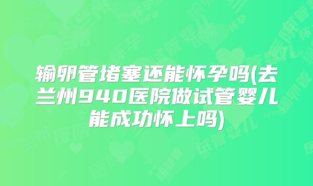 输卵管堵塞还能怀孕吗(去兰州940医院做试管婴儿能成功怀上吗)