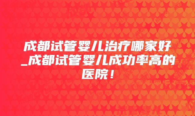 成都试管婴儿治疗哪家好_成都试管婴儿成功率高的医院！