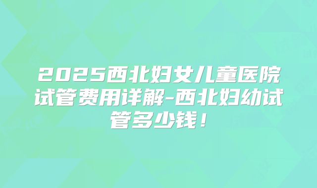 2025西北妇女儿童医院试管费用详解-西北妇幼试管多少钱！