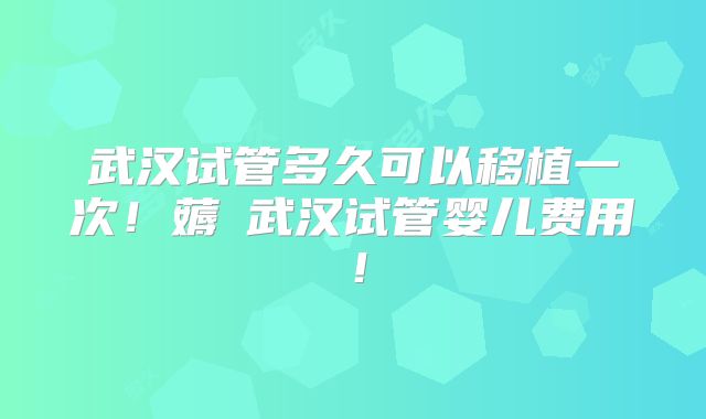 武汉试管多久可以移植一次！薅慜武汉试管婴儿费用！