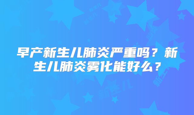 早产新生儿肺炎严重吗？新生儿肺炎雾化能好么？