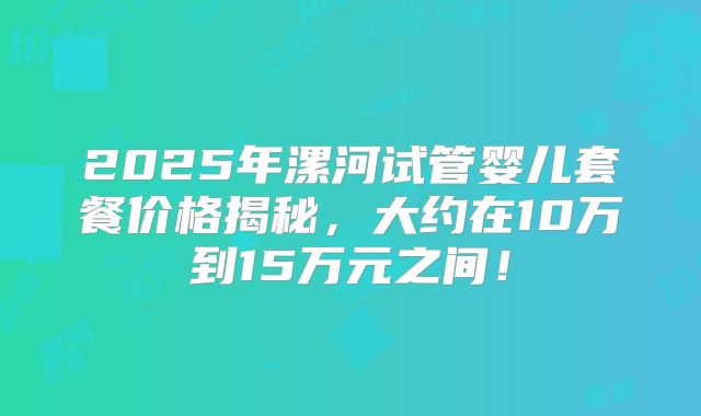 2025年漯河试管婴儿套餐价格揭秘，大约在10万到15万元之间！