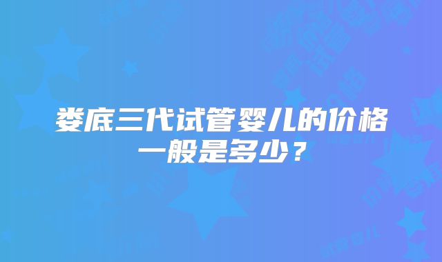 娄底三代试管婴儿的价格一般是多少？