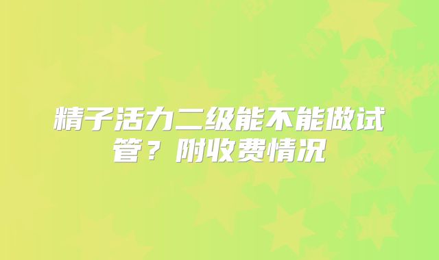 精子活力二级能不能做试管？附收费情况