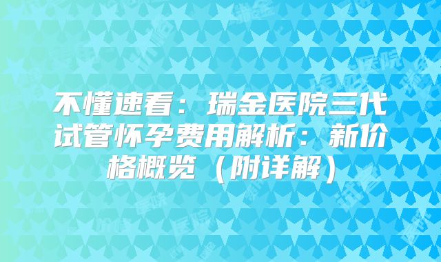 不懂速看：瑞金医院三代试管怀孕费用解析：新价格概览（附详解）