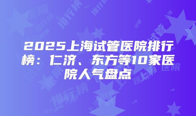 2025上海试管医院排行榜：仁济、东方等10家医院人气盘点