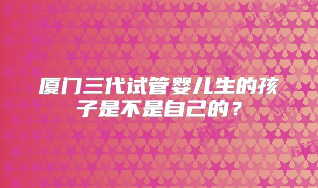 厦门三代试管婴儿生的孩子是不是自己的？