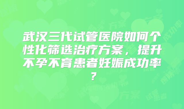 武汉三代试管医院如何个性化筛选治疗方案，提升不孕不育患者妊娠成功率？