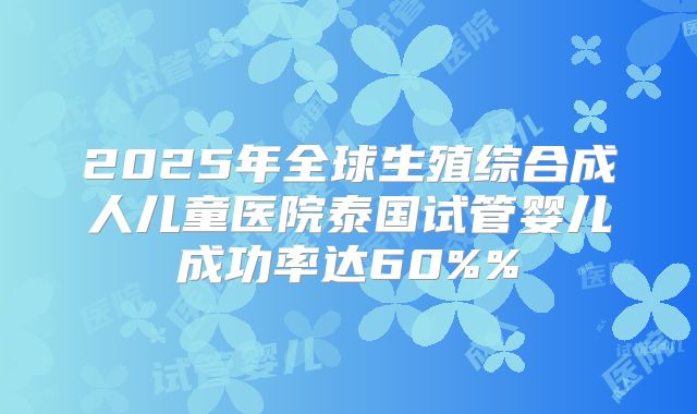 2025年全球生殖综合成人儿童医院泰国试管婴儿成功率达60%%