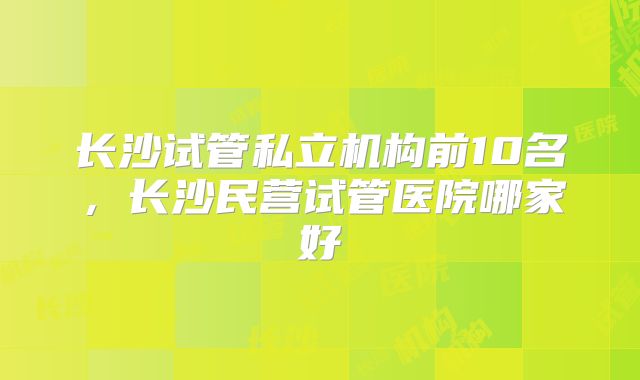 长沙试管私立机构前10名，长沙民营试管医院哪家好