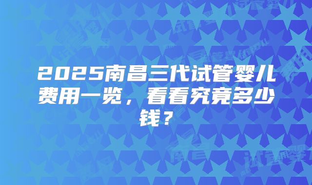 2025南昌三代试管婴儿费用一览，看看究竟多少钱？