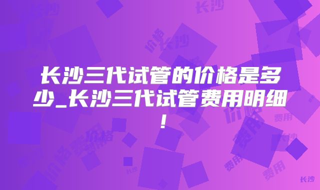 长沙三代试管的价格是多少_长沙三代试管费用明细!