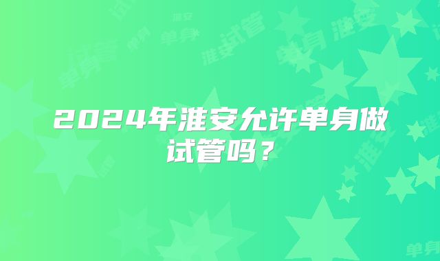 2024年淮安允许单身做试管吗?