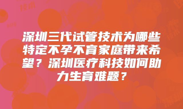 深圳三代试管技术为哪些特定不孕不育家庭带来希望？深圳医疗科技如何助力生育难题？