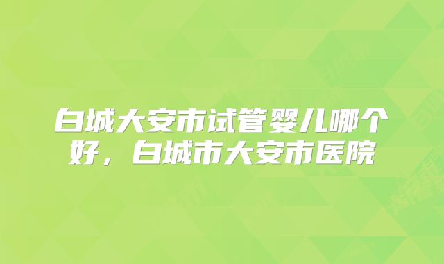白城大安市试管婴儿哪个好，白城市大安市医院