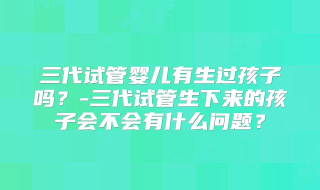 三代试管婴儿有生过孩子吗？-三代试管生下来的孩子会不会有什么问题？