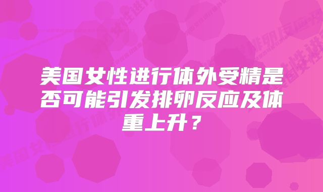 美国女性进行体外受精是否可能引发排卵反应及体重上升?