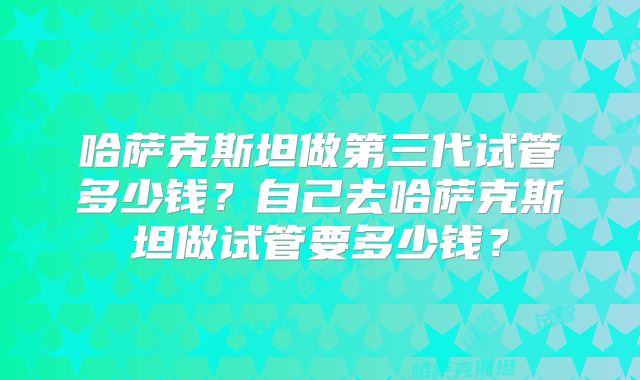 哈萨克斯坦做第三代试管多少钱？自己去哈萨克斯坦做试管要多少钱？