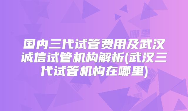 国内三代试管费用及武汉诚信试管机构解析(武汉三代试管机构在哪里)