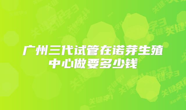 广州三代试管在诺芽生殖中心做要多少钱