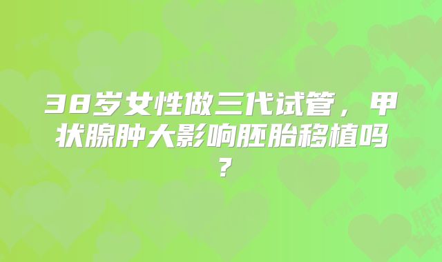 38岁女性做三代试管，甲状腺肿大影响胚胎移植吗？