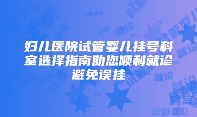 妇儿医院试管婴儿挂号科室选择指南助您顺利就诊避免误挂