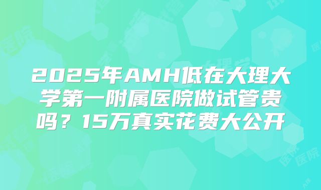 2025年AMH低在大理大学第一附属医院做试管贵吗？15万真实花费大公开
