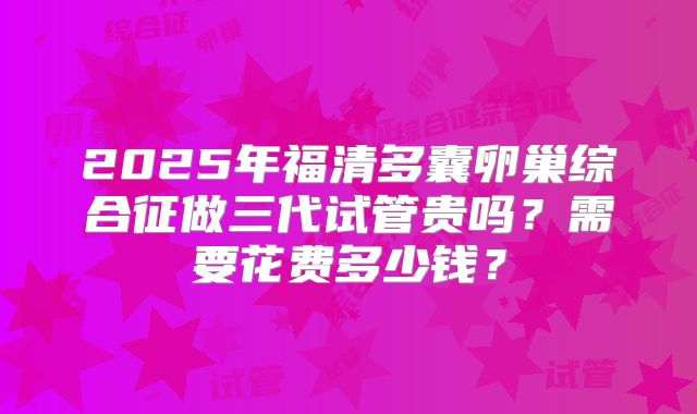 2025年福清多囊卵巢综合征做三代试管贵吗？需要花费多少钱？
