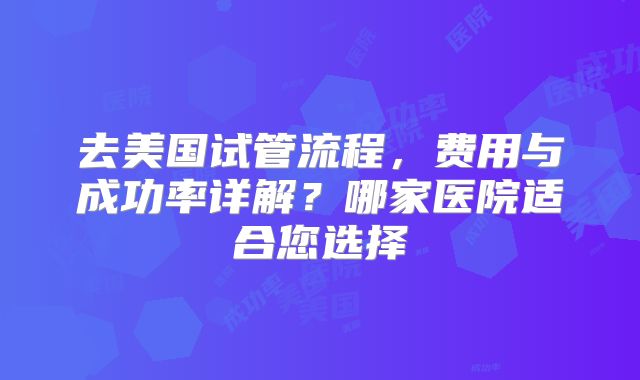 去美国试管流程，费用与成功率详解？哪家医院适合您选择