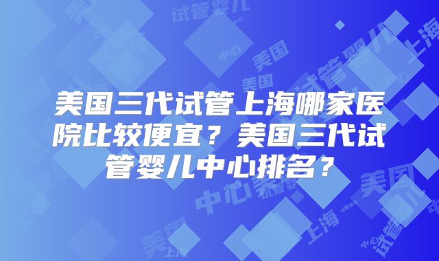 美国三代试管上海哪家医院比较便宜？美国三代试管婴儿中心排名？