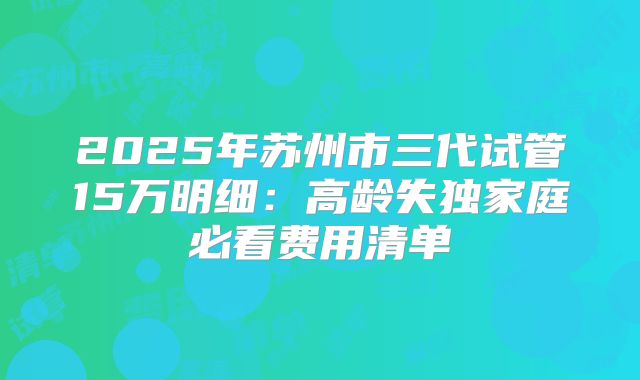 2025年苏州市三代试管15万明细：高龄失独家庭必看费用清单