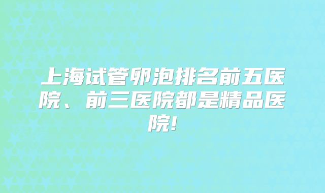上海试管卵泡排名前五医院、前三医院都是精品医院!