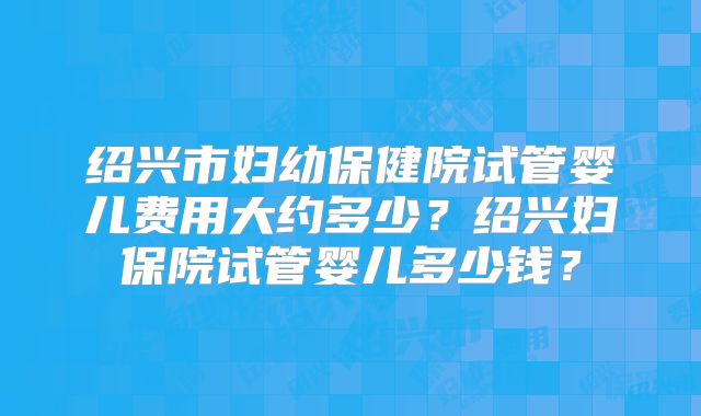 绍兴市妇幼保健院试管婴儿费用大约多少?绍兴妇保院试管婴儿多少钱?