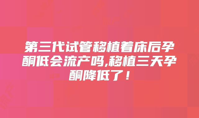 第三代试管移植着床后孕酮低会流产吗,移植三天孕酮降低了！