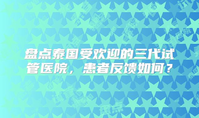 盘点泰国受欢迎的三代试管医院，患者反馈如何？