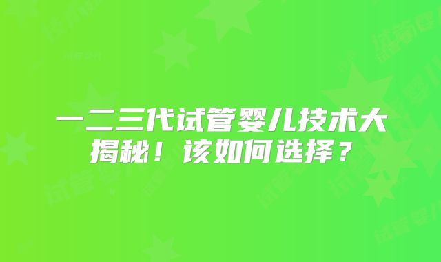 一二三代试管婴儿技术大揭秘!该如何选择?