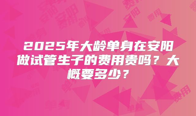 2025年大龄单身在安阳做试管生子的费用贵吗？大概要多少？