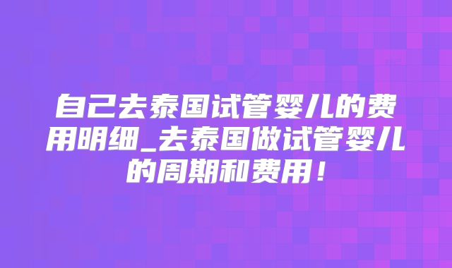 自己去泰国试管婴儿的费用明细_去泰国做试管婴儿的周期和费用！